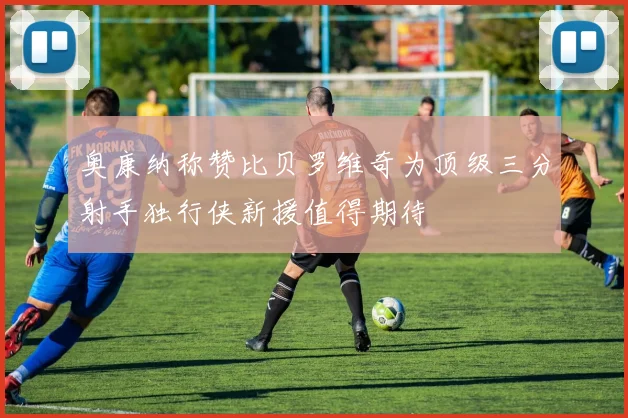 奥康纳称赞比贝罗维奇为顶级三分射手独行侠新援值得期待