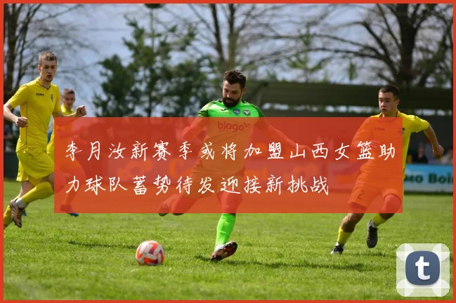 李月汝新赛季或将加盟山西女篮助力球队蓄势待发迎接新挑战