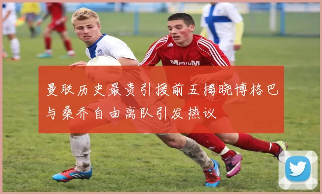 曼联历史最贵引援前五揭晓博格巴与桑乔自由离队引发热议