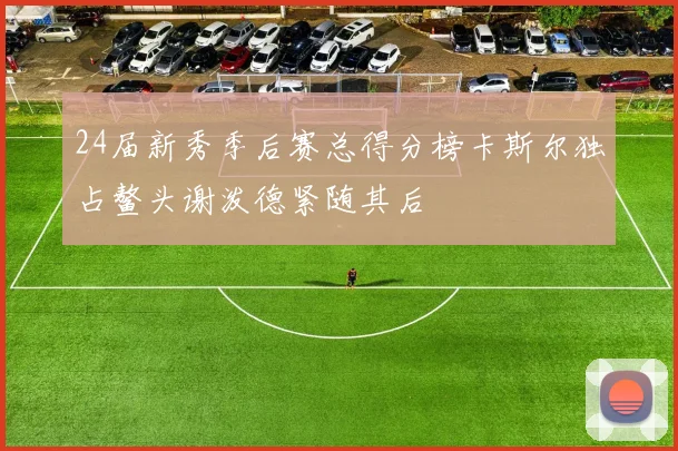 24届新秀季后赛总得分榜卡斯尔独占鳌头谢泼德紧随其后