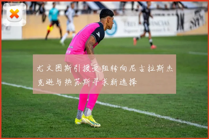 尤文图斯引援受阻转向尼古拉斯杰克逊与热苏斯寻求新选择