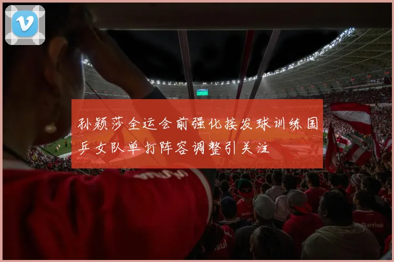 孙颖莎全运会前强化接发球训练国乒女队单打阵容调整引关注