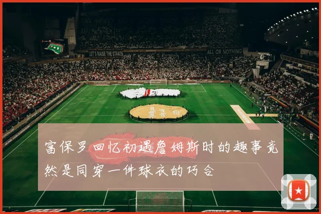 富保罗回忆初遇詹姆斯时的趣事竟然是同穿一件球衣的巧合