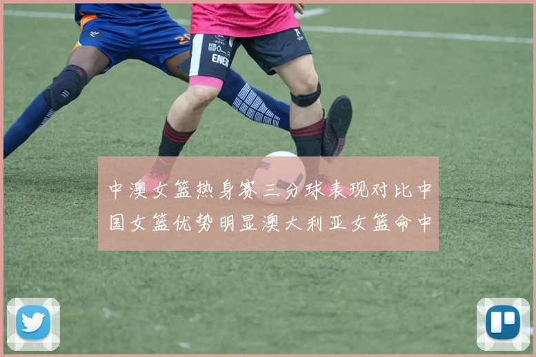 中澳女篮热身赛三分球表现对比中国女篮优势明显澳大利亚女篮命中率低下