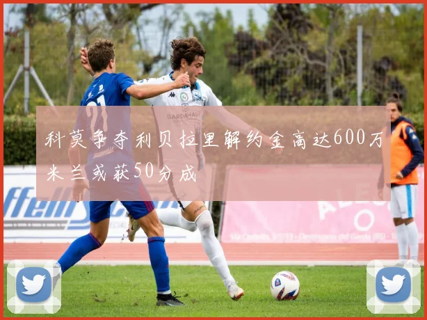 科莫争夺利贝拉里解约金高达600万米兰或获50分成