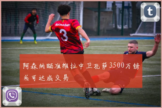 阿森纳瞄准维拉中卫孔萨3500万镑或可达成交易