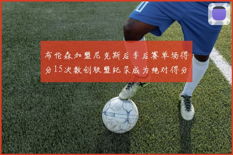 布伦森加盟尼克斯后季后赛单场得分15次数创联盟纪录成为绝对得分王